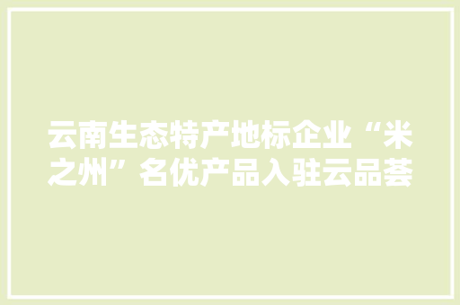 云南生态特产地标企业“米之州”名优产品入驻云品荟直供平台！
