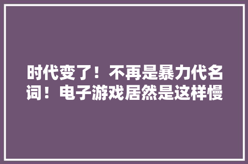 时代变了！不再是暴力代名词！电子游戏居然是这样慢慢洗白的！