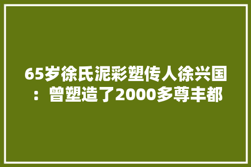 65岁徐氏泥彩塑传人徐兴国：曾塑造了2000多尊丰都“鬼城”泥像 65岁徐氏泥彩塑传人徐兴国：曾塑造了2000多尊丰都“鬼城”泥像 智能科技