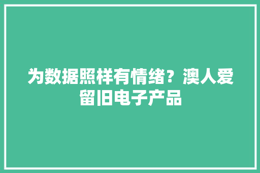 为数据照样有情绪？澳人爱留旧电子产品 为数据照样有情绪？澳人爱留旧电子产品 智能科技
