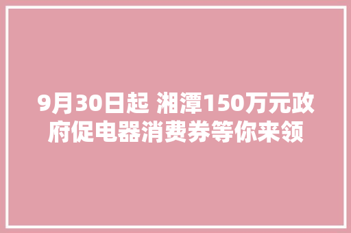 9月30日起 湘潭150万元政府促电器消费券等你来领