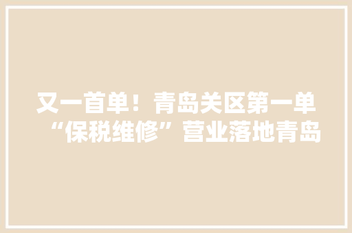 又一首单！青岛关区第一单“保税维修”营业落地青岛胶州湾综保区
