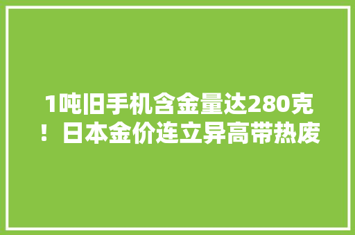 1吨旧手机含金量达280克！日本金价连立异高带热废旧家电收受接收行业 1吨旧手机含金量达280克！日本金价连立异高带热废旧家电收受接收行业 互联通信
