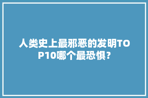 人类史上最邪恶的发明TOP10哪个最恐惧？