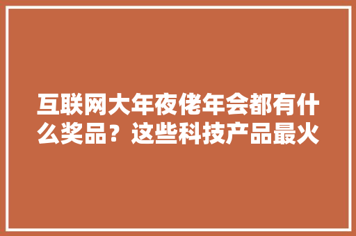 互联网大年夜佬年会都有什么奖品？这些科技产品最火爆！