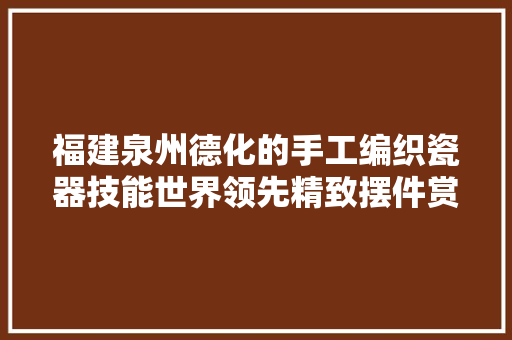 福建泉州德化的手工编织瓷器技能世界领先精致摆件赏析