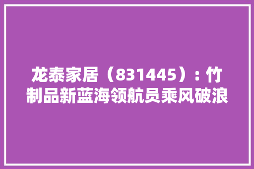 龙泰家居（831445）: 竹制品新蓝海领航员乘风破浪正当时「精选层企业专题申报（六）」
