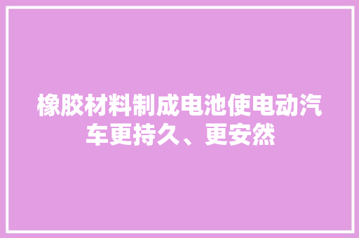橡胶材料制成电池使电动汽车更持久、更安然 橡胶材料制成电池使电动汽车更持久、更安然 互联通信