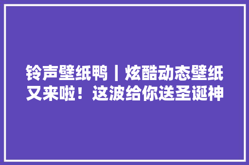 铃声壁纸鸭｜炫酷动态壁纸又来啦！这波给你送圣诞神鹿！
