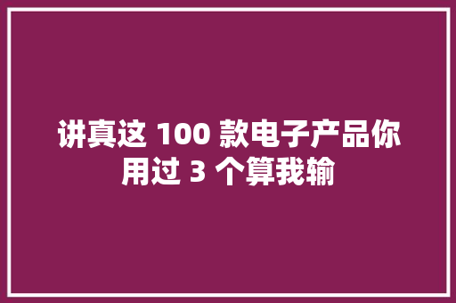 讲真这 100 款电子产品你用过 3 个算我输