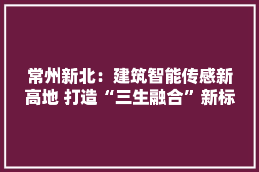 常州新北：建筑智能传感新高地 打造“三生融合”新标杆