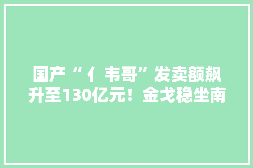 国产“ 亻韦哥”发卖额飙升至130亿元！金戈稳坐南药板块头把交椅