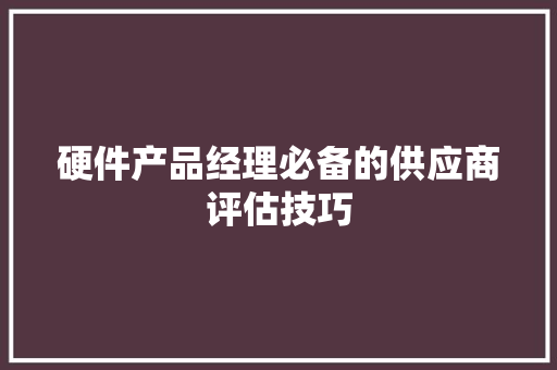 硬件产品经理必备的供应商评估技巧