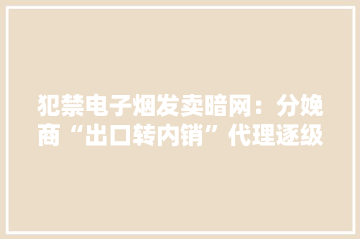 犯禁电子烟发卖暗网：分娩商“出口转内销”代理逐级铺货分销 犯禁电子烟发卖暗网：分娩商“出口转内销”代理逐级铺货分销 互联通信