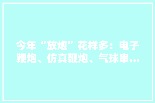 今年“放炮”花样多：电子鞭炮、仿真鞭炮、气球串……为这个春节拉满氛围感