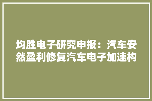 均胜电子研究申报：汽车安然盈利修复汽车电子加速构造