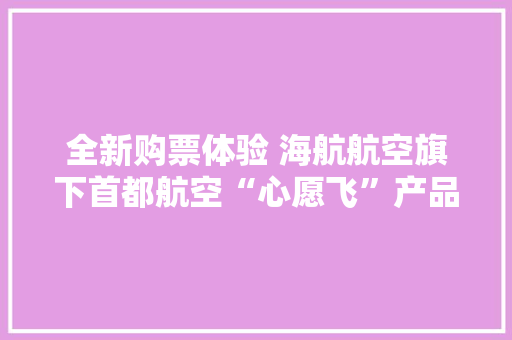 全新购票体验 海航航空旗下首都航空“心愿飞”产品进级 全新购票体验 海航航空旗下首都航空“心愿飞”产品进级 互联通信