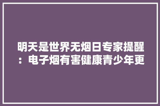 明天是世界无烟日专家提醒：电子烟有害健康青少年更应远离 明天是世界无烟日专家提醒：电子烟有害健康青少年更应远离 人工智能