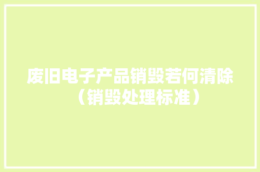 废旧电子产品销毁若何清除（销毁处理标准）