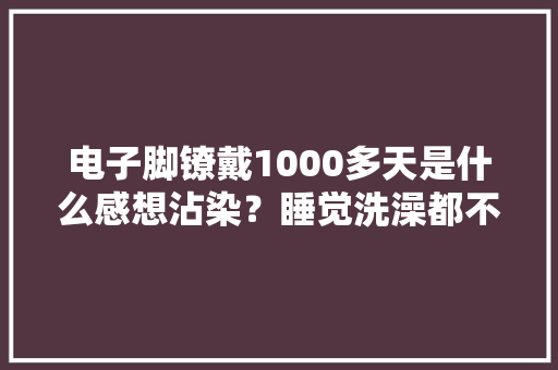 电子脚镣戴1000多天是什么感想沾染？睡觉洗澡都不能摘还得按时充电 电子脚镣戴1000多天是什么感想沾染？睡觉洗澡都不能摘还得按时充电 智能家居