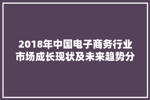 2018年中国电子商务行业市场成长现状及未来趋势分析 2018年中国电子商务行业市场成长现状及未来趋势分析 智能科技