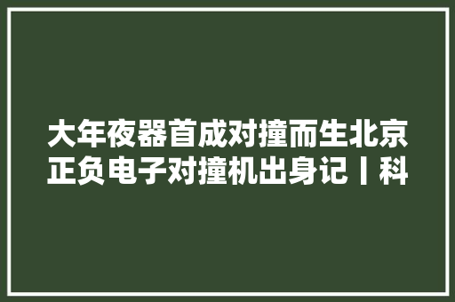 大年夜器首成对撞而生北京正负电子对撞机出身记丨科技自立自强之路 大年夜器首成对撞而生北京正负电子对撞机出身记丨科技自立自强之路 智能科技