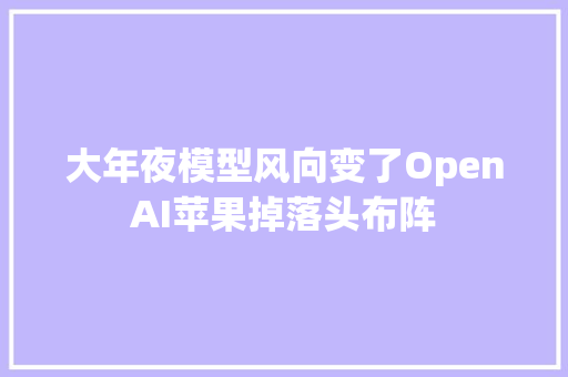 大年夜模型风向变了OpenAI苹果掉落头布阵