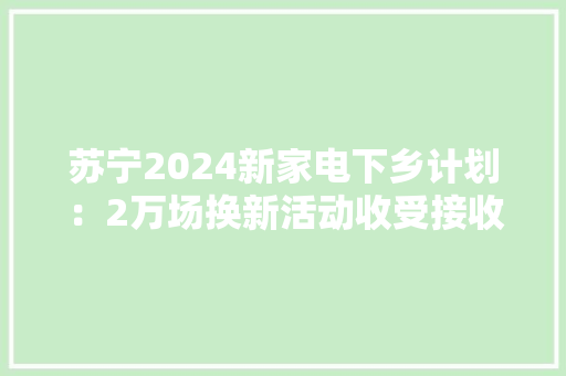 苏宁2024新家电下乡计划：2万场换新活动收受接收30万台旧家电 苏宁2024新家电下乡计划：2万场换新活动收受接收30万台旧家电 智能家居