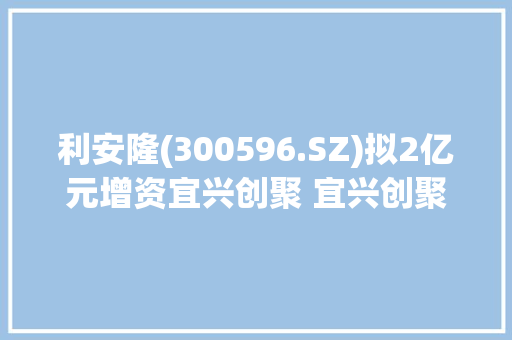 利安隆(300596.SZ)拟2亿元增资宜兴创聚 宜兴创聚将全资并购韩国IPI