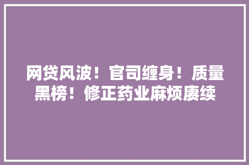 网贷风波！官司缠身！质量黑榜！修正药业麻烦赓续 网贷风波！官司缠身！质量黑榜！修正药业麻烦赓续 人工智能