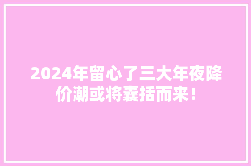 2024年留心了三大年夜降价潮或将囊括而来！