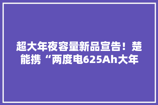 超大年夜容量新品宣告！楚能携“两度电625Ah大年夜电池”亮相上海光伏与能源国际展会！