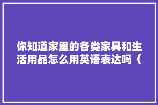 你知道家里的各类家具和生活用品怎么用英语表达吗（超全收藏）