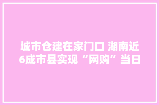 城市仓建在家门口 湖南近6成市县实现“网购”当日达
