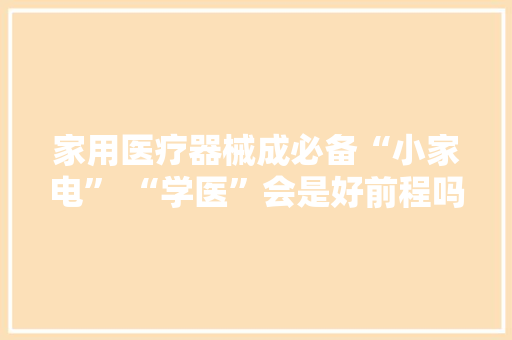 家用医疗器械成必备“小家电” “学医”会是好前程吗？ 家用医疗器械成必备“小家电” “学医”会是好前程吗？ 互联通信