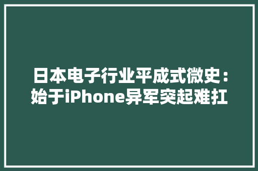日本电子行业平成式微史：始于iPhone异军突起难扛美国制裁 日本电子行业平成式微史：始于iPhone异军突起难扛美国制裁 互联通信