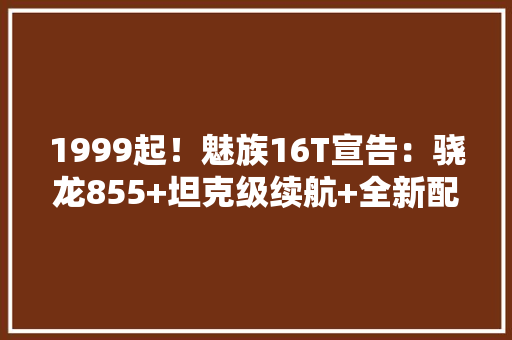 1999起！魅族16T宣告：骁龙855+坦克级续航+全新配色+1200万三摄 1999起！魅族16T宣告：骁龙855+坦克级续航+全新配色+1200万三摄 人工智能