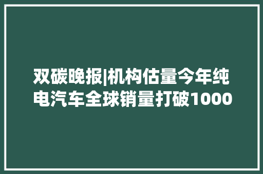 双碳晚报|机构估量今年纯电汽车全球销量打破1000万辆 谷歌去年碳排放量较2019年增长48%