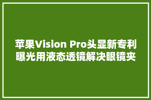 苹果Vision Pro头显新专利曝光用液态透镜解决眼镜夹片痛点