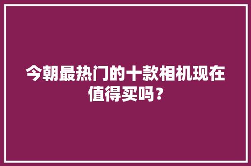 今朝最热门的十款相机现在值得买吗？ 今朝最热门的十款相机现在值得买吗？ 互联通信
