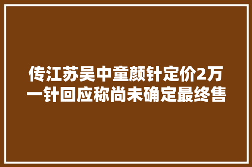 传江苏吴中童颜针定价2万一针回应称尚未确定最终售价