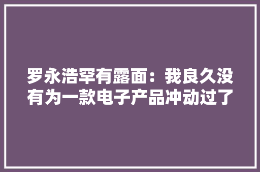 罗永浩罕有露面：我良久没有为一款电子产品冲动过了