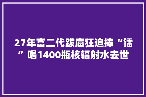 27年富二代跋扈狂追捧“镭”喝1400瓶核辐射水去世30年骸骨仍发烧 27年富二代跋扈狂追捧“镭”喝1400瓶核辐射水去世30年骸骨仍发烧 人工智能