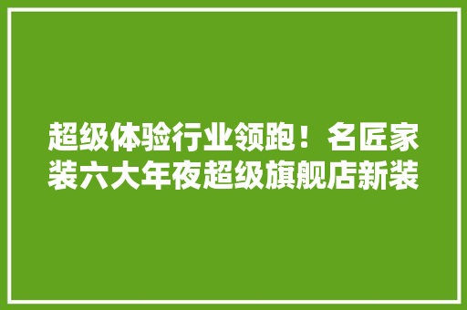超级体验行业领跑！名匠家装六大年夜超级旗舰店新装开业