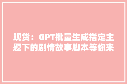现货：GPT批量生成指定主题下的剧情故事脚本等你来拿！
