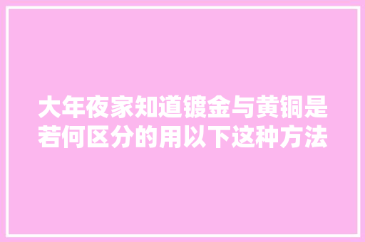 大年夜家知道镀金与黄铜是若何区分的用以下这种方法能帮你差异