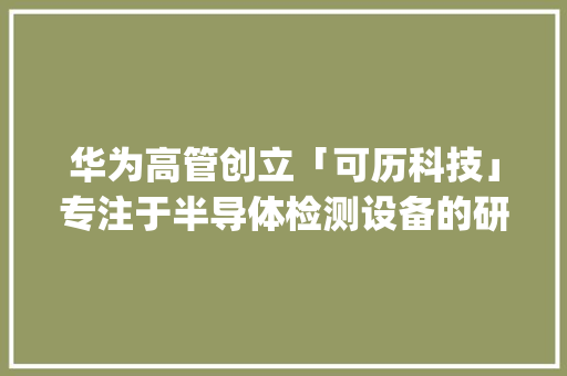 华为高管创立「可历科技」专注于半导体检测设备的研发 | 早期项目