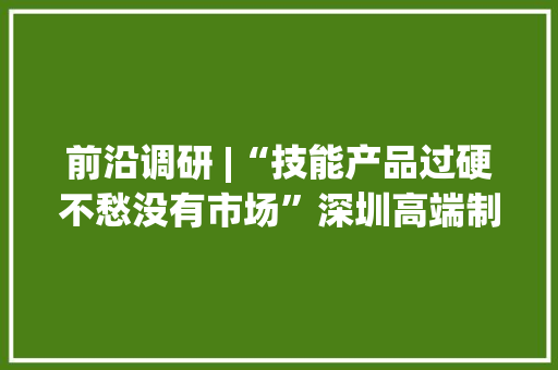前沿调研 |“技能产品过硬不愁没有市场”深圳高端制造活气勃勃