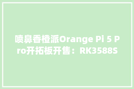 喷鼻香橙派Orange Pi 5 Pro开拓板开售：RK3588S芯片499元起