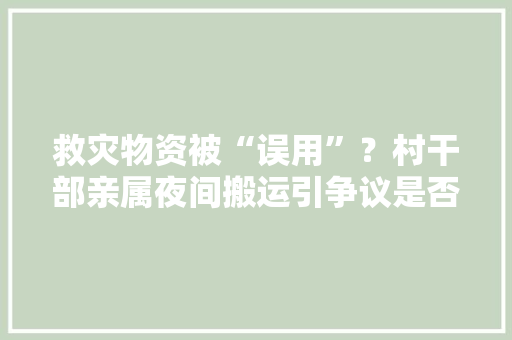 救灾物资被“误用”？村干部亲属夜间搬运引争议是否另有隐情？ 救灾物资被“误用”？村干部亲属夜间搬运引争议是否另有隐情？ 互联通信